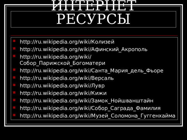 ИНТЕРНЕТ РЕСУРСЫ http://ru.wikipedia.org/wiki/Колизей http://ru.wikipedia.org/wiki/Афинский_Акрополь http://ru.wikipedia.org/wiki/Собор_Парижской_Богоматери http://ru.wikipedia.org/wiki/Санта_Мария_дель_Фьоре http://ru.wikipedia.org/wiki/Версаль http://ru.wikipedia.org/wiki/Лувр http://ru.wikipedia.org/wiki/Кижи http://ru.wikipedia.org/wiki/Замок_Нойшванштайн http://ru.wikipedia.org/wiki/Собор_Саграда_Фамилия http://ru.wikipedia.org/wiki/Музей_Соломона_Гуггенхайма 
