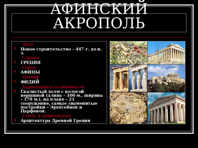 АФИНСКИЙ АКРОПОЛЬ  Дата Новое строительство – 447 г. до н. э.  Страна ГРЕЦИЯ  Город АФИНЫ  Зодчий ФИДИЙ  Характерные особенности Скалистый холм с пологой вершиной (длина – 300 м., ширина – 170 м.), на плане – 21 сооружение, самые знаменитые постройки – Эрехтейнон и Парфенон.  Стиль в архитектуре Архитектура Древней Греции 