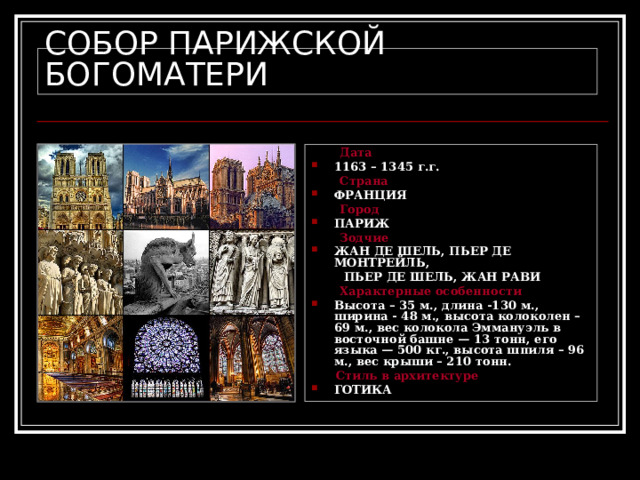 СОБОР ПАРИЖСКОЙ БОГОМАТЕРИ  Дата 1163 – 1345 г.г.  Страна ФРАНЦИЯ  Город ПАРИЖ  Зодчие ЖАН ДЕ ШЕЛЬ, ПЬЕР ДЕ МОНТРЕЙЛЬ,  ПЬЕР ДЕ ШЕЛЬ, ЖАН РАВИ  Характерные особенности Высота – 35 м., длина -130 м., ширина - 48 м., высота колоколен – 69 м., вес колокола Эммануэль в восточной башне — 13 тонн, его языка —  500 кг., высота шпиля – 96 м., вес крыши – 210 тонн.  Стиль в архитектуре ГОТИКА 