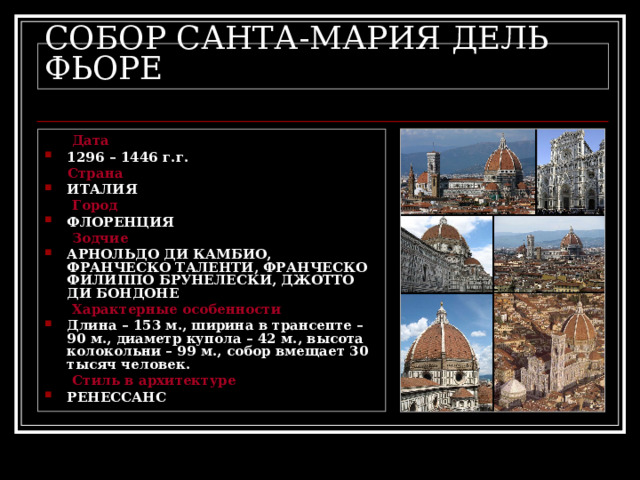СОБОР САНТА-МАРИЯ ДЕЛЬ ФЬОРЕ  Дата 1296 – 1446 г.г.  Страна ИТАЛИЯ  Город ФЛОРЕНЦИЯ  Зодчие АРНОЛЬДО ДИ КАМБИО, ФРАНЧЕСКО ТАЛЕНТИ, ФРАНЧЕСКО ФИЛИППО БРУНЕЛЕСКИ, ДЖОТТО ДИ БОНДОНЕ  Характерные особенности Длина – 153 м., ширина в трансепте – 90 м., диаметр купола – 42 м., высота колокольни – 99 м., собор вмещает 30 тысяч человек.  Стиль в архитектуре РЕНЕССАНС 