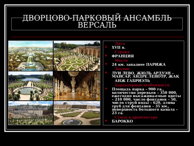 ДВОРЦОВО-ПАРКОВЫЙ АНСАМБЛЬ ВЕРСАЛЬ  Дата XVII в.  Страна ФРАНЦИЯ  Место 24 км. западнее ПАРИЖА  Зодчие ЛУИ ЛЕВО, ЖЮЛЬ АРДУЭН – МАНСАР, АНДРЕ ЛЕНОТР, ЖАК  АНЖ ГАБРИЭЛЬ  Характерные особенности Площадь парка – 900 га., количество деревьев – 350 000, ежегодно высажива-емые цветы – 210 000, число фонтанов – 50, число струй воды – 620, длина труб для фонтанов – 35 км., поверхность большого канала – 23 га.  Стиль в архитектуре БАРОККО 