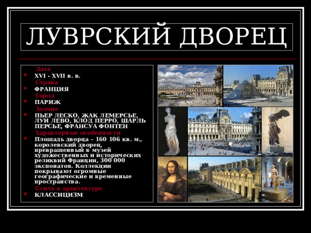 ЛУВРСКИЙ ДВОРЕЦ  Дата XVI  -  XVII в. в.  Страна ФРАНЦИЯ  Город ПАРИЖ  Зодчие ПЬЕР ЛЕСКО, ЖАК ЛЕМЕРСЬЕ, ЛУИ ЛЕВО, КЛОД ПЕРРО, ШАРЛЬ ПЕРСЬЕ, ФРАНСУА ФОНТЕН  Характерные особенности Площадь дворца – 160 106 кв. м., королевский дворец, превращенный в музей художественных и исторических реликвий Франции, 300 000 экспонатов. Коллекции покрывают огромные географические и временные пространства.  Стиль в архитектуре КЛАССИЦИЗМ 