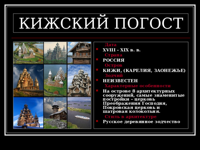 КИЖСКИЙ ПОГОСТ  Дата XVIII - XIX в. в.  Страна РОССИЯ  Остров КИЖИ, (КАРЕЛИЯ, ЗАОНЕЖЬЕ)  Зодчий НЕИЗВЕСТЕН  Характерные особенности На острове 8 архитектурных сооружений, самые знаменитые постройки – церковь Преображения Господня, Покровская церковь и шатровая колокольня.  Стиль в архитектуре Русское деревянное зодчество 