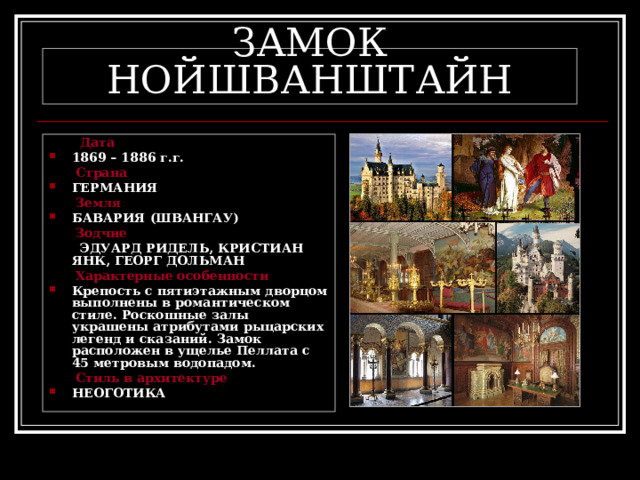 ЗАМОК НОЙШВАНШТАЙН  Дата 1869 – 1886 г.г.  Страна ГЕРМАНИЯ  Земля БАВАРИЯ (ШВАНГАУ)  Зодчие  ЭДУАРД РИДЕЛЬ, КРИСТИАН ЯНК, ГЕОРГ ДОЛЬМАН  Характерные особенности Крепость с пятиэтажным дворцом выполнены в романтическом стиле. Роскошные залы украшены атрибутами рыцарских легенд и сказаний. Замок расположен в ущелье Пеллата с 45 метровым водопадом.  Стиль в архитектуре НЕОГОТИКА 