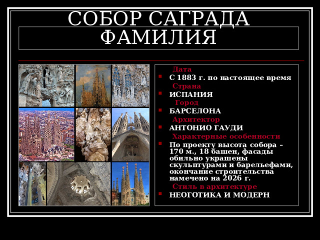 СОБОР САГРАДА ФАМИЛИЯ  Дата С 1883 г. по настоящее время  Страна ИСПАНИЯ  Город БАРСЕЛОНА  Архитектор АНТОНИО ГАУДИ  Характерные особенности По проекту высота собора – 170 м., 18 башен, фасады обильно украшены скульптурами и барельефами, окончание строительства намечено на 2026 г.  Стиль в архитектуре НЕОГОТИКА И МОДЕРН 