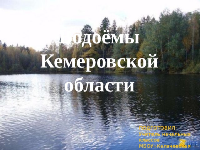 Водоёмы Кемеровской области ПОДГОТОВИЛ: Учитель начальных классов МБОУ»Калачевская СОШ» Пьянкова Елена Юрьевна  