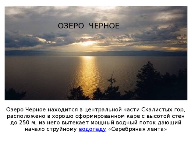 ОЗЕРО ЧЕРНОЕ Озеро Черное находится в центральной части Скалистых гор, расположено в хорошо сформированном каре с высотой стен до 250 м, из него вытекает мощный водный поток дающий начало струйному  водопаду  «Серебряная лента» 