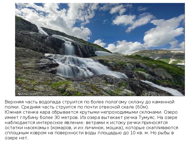 Верхняя часть водопада струится по более пологому склону до каменной полки. Средняя часть струится по почти отвесной скале (60м). Южная стенка кара обрывается крутыми непроходимыми склонами. Озеро имеет глубину более 30 метров. Из озера вытекает речка Тумуяс. На озере наблюдается интересное явление: ветрами к истоку речки приносятся остатки насекомых (комаров, и их личинок, мошка), которые скапливаются сплошным ковром на поверхности воды площадью до 10 кв. м. Но рыбы в озере нет. 