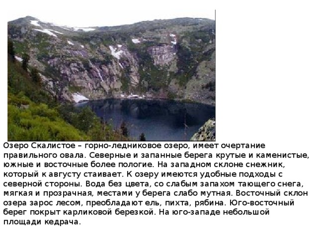 Озеро Скалистое – горно-ледниковое озеро, имеет очертание правильного овала. Северные и запанные берега крутые и каменистые, южные и восточные более пологие. На западном склоне снежник, который к августу стаивает. К озеру имеются удобные подходы с северной стороны. Вода без цвета, со слабым запахом тающего снега, мягкая и прозрачная, местами у берега слабо мутная. Восточный склон озера зарос лесом, преобладают ель, пихта, рябина. Юго-восточный берег покрыт карликовой березкой. На юго-западе небольшой площади кедрача. 