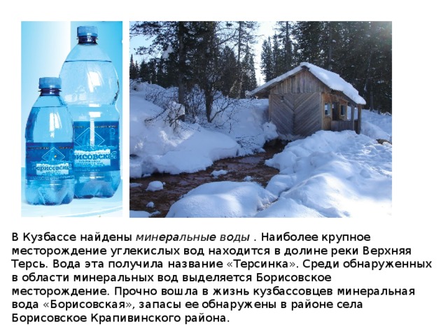 В Кузбассе найдены  минеральные воды  . Наиболее крупное месторождение углекислых вод находится в долине реки Верхняя Терсь. Вода эта получила название «Терсинка». Среди обнаруженных в области минеральных вод выделяется Борисовское месторождение. Прочно вошла в жизнь кузбассовцев минеральная вода «Борисовская», запасы ее обнаружены в районе села Борисовское Крапивинского района. 