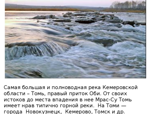 Самая большая и полноводная река Кемеровской области – Томь, правый приток Оби. От своих истоков до места впадения в нее Мрас-Су Томь имеет нрав типично горной реки. На Томи — города Новокузнецк, Кемерово, Томск и др. 