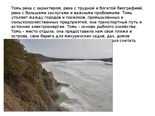 Томь река с характером, река с трудной и богатой биографией, река с большими заслугами и важными проблемами. Томь утоляет жажду городов и поселков, промышленных и сельскохозяйственных предприятий, она транспортный путь и источник электроэнергии. Томь – основа рыбного зохяйства. Томь – место отдыха, она предоставила нам свои пляжи и острова, свои берега для мичуринских садов, дач, домов отдыха, туристических лагерей. Сейчас уже нельзя считать воду неистощимым даром природы. 