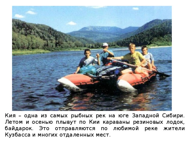 Кия – одна из самых рыбных рек на юге Западной Сибири. Летом и осенью плывут по Кии караваны резиновых лодок, байдарок. Это отправляются по любимой реке жители Кузбасса и многих отдаленных мест. 