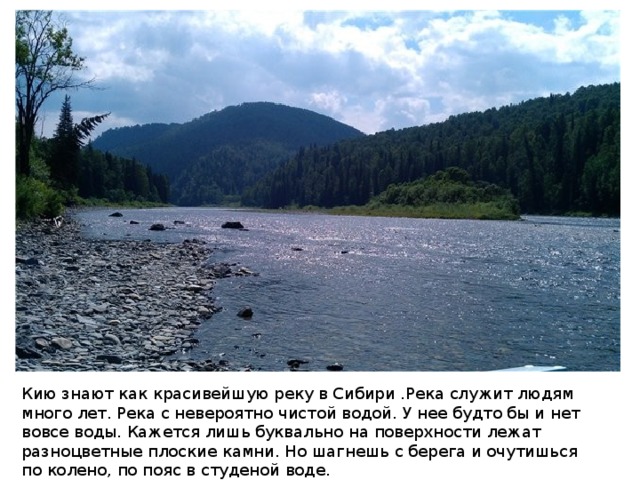 Кию знают как красивейшую реку в Сибири .Река служит людям много лет. Река с невероятно чистой водой. У нее будто бы и нет вовсе воды. Кажется лишь буквально на поверхности лежат разноцветные плоские камни. Но шагнешь с берега и очутишься по колено, по пояс в студеной воде. 