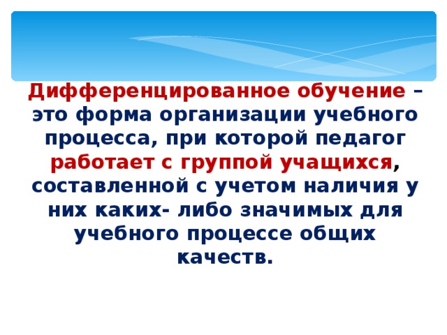 Дифференцированное обучение – это форма организации учебного процесса, при которой педагог работает с группой учащихся , составленной с учетом наличия у них каких- либо значимых для учебного процессе общих качеств. 