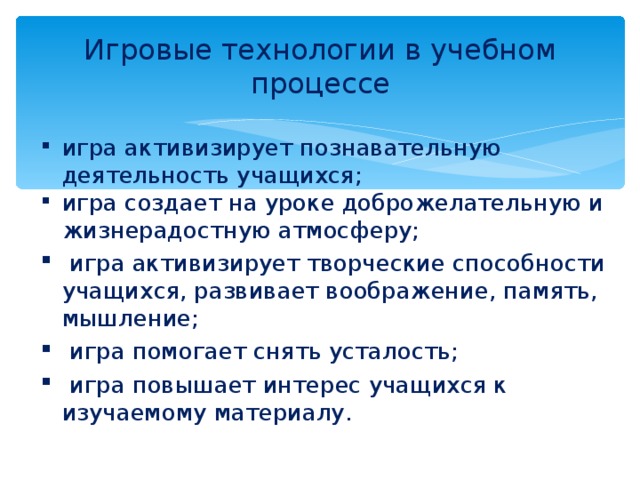 Игровые технологии в учебном процессе игра активизирует познавательную деятельность учащихся; игра создает на уроке доброжелательную и жизнерадостную атмосферу;  игра активизирует творческие способности учащихся, развивает воображение, память, мышление;  игра помогает снять усталость;  игра повышает интерес учащихся к изучаемому материалу. 