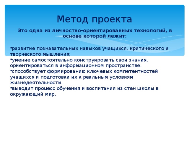 Метод проекта Это одна из личностно-ориентированных технологий, в основе которой лежит:  развитие познавательных навыков учащихся, критического и творческого мышления; умение самостоятельно конструировать свои знания, ориентироваться в информационном пространстве. способствует формированию ключевых компетентностей учащихся и подготовки их к реальным условиям жизнедеятельности. выводит процесс обучения и воспитания из стен школы в окружающий мир.     