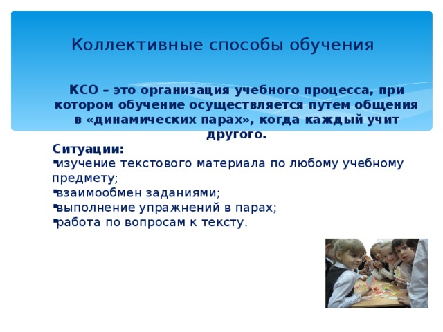 Коллективные способы обучения КСО – это организация учебного процесса, при котором обучение осуществляется путем общения в «динамических парах», когда каждый учит другого. Ситуации: изучение текстового материала по любому учебному предмету; взаимообмен заданиями; выполнение упражнений в парах; работа по вопросам к тексту.      
