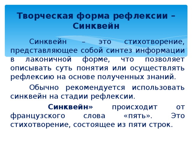  Творческая форма рефлексии – Синквейн    Синквейн  – это стихотворение, представляющее собой синтез информации в лаконичной форме, что позволяет описывать суть понятия или осуществлять рефлексию на основе полученных знаний.  Обычно рекомендуется использовать синквейн на стадии рефлексии.   Синквейн» происходит от французского слова «пять». Это стихотворение, состоящее из пяти строк. 