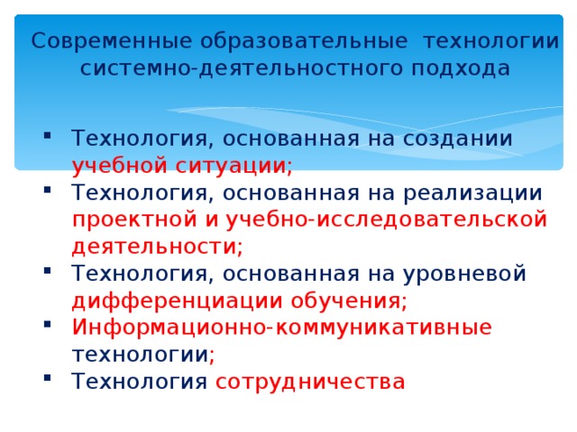 Современные образовательные технологии системно-деятельностного подхода Технология, основанная на создании учебной ситуации; Технология, основанная на реализации проектной и учебно-исследовательской деятельности; Технология, основанная на уровневой дифференциации обучения; Информационно-коммуникативные технологии ; Технология сотрудничества  