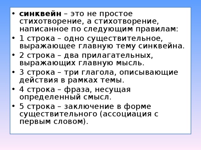 синквейн  – это не простое стихотворение, а стихотворение, написанное по следующим правилам: 1 строка – одно существительное, выражающее главную тему cинквейна. 2 строка – два прилагательных, выражающих главную мысль. 3 строка – три глагола, описывающие действия в рамках темы. 4 строка – фраза, несущая определенный смысл. 5 строка – заключение в форме существительного (ассоциация с первым словом).  