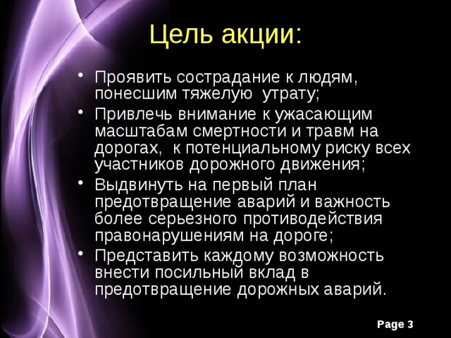 Цель акции: Проявить сострадание к людям, понесшим тяжелую утрату; Привлечь внимание к ужасающим масштабам смертности и травм на дорогах, к потенциальному риску всех участников дорожного движения; Выдвинуть на первый план предотвращение аварий и важность более серьезного противодействия правонарушениям на дороге; Представить каждому возможность внести посильный вклад в предотвращение дорожных аварий. 