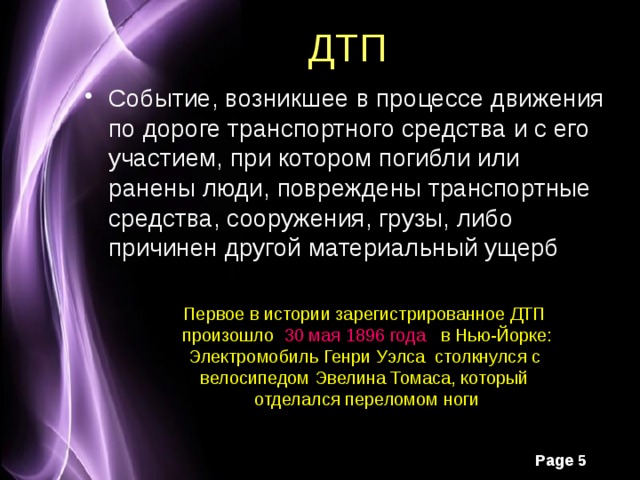 ДТП Событие, возникшее в процессе движения по дороге транспортного средства и с его участием, при котором погибли или ранены люди, повреждены транспортные средства, сооружения, грузы, либо причинен другой материальный ущерб Первое в истории зарегистрированное ДТП произошло 30 мая 1896 года в Нью-Йорке: Электромобиль Генри Уэлса столкнулся с велосипедом Эвелина Томаса, который отделался переломом ноги 