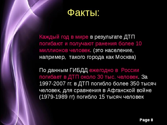 Факты: Каждый год в мире в результате ДТП погибают и получают ранения более 10 миллионов человек . (это население, например, такого города как Москва) По данным ГИБДД ежегодно в России погибает в ДТП около 30 тыс. человек . За 1997-2007 гг. в ДТП погибло более 350 тысяч человек, для сравнения в Афганской войне (1979-1989 гг) погибло 15 тысяч человек 