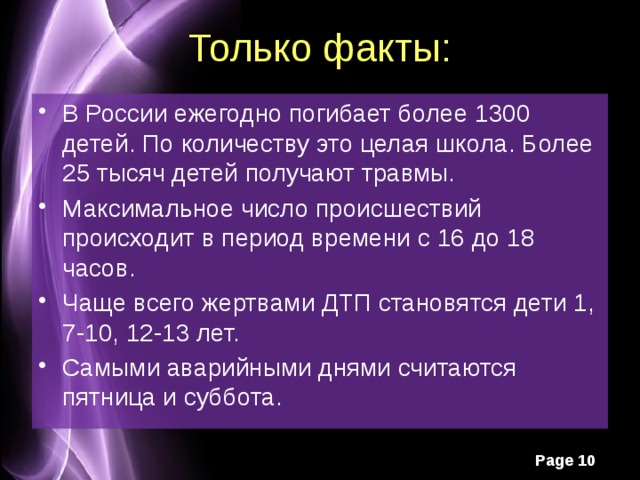 Только факты: В России ежегодно погибает более 1300 детей. По количеству это целая школа. Более 25 тысяч детей получают травмы. Максимальное число происшествий происходит в период времени с 16 до 18 часов. Чаще всего жертвами ДТП становятся дети 1, 7-10, 12-13 лет. Самыми аварийными днями считаются пятница и суббота. 