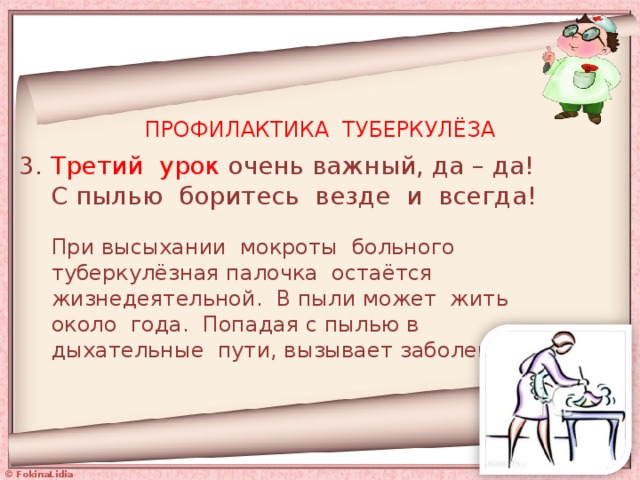 ПРОФИЛАКТИКА ТУБЕРКУЛЁЗА 3. Третий урок очень важный, да – да!  С пылью боритесь везде и всегда! При высыхании мокроты больного туберкулёзная палочка остаётся жизнедеятельной. В пыли может жить около года. Попадая с пылью в дыхательные пути, вызывает заболевание. 