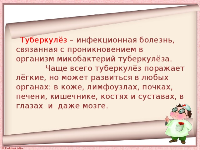   Туберкулёз – инфекционная болезнь, связанная с проникновением в  организм микобактерий туберкулёза. Чаще всего туберкулёз поражает лёгкие, но может развиться в любых органах: в коже, лимфоузлах, почках, печени, кишечнике, костях и суставах, в глазах и даже мозге.   