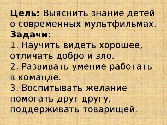Цель: Выяснить знание детей о современных мультфильмах.  Задачи:  1. Научить видеть хорошее, отличать добро и зло.  2. Развивать умение работать в команде.  3. Воспитывать желание помогать друг другу, поддерживать товарищей. 