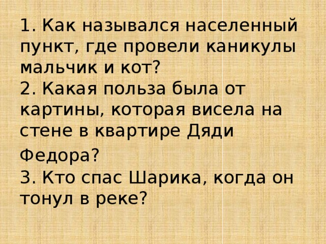1. Как назывался населенный пункт, где провели каникулы  мальчик и кот?  2. Какая польза была от картины, которая висела на стене в квартире Дяди Федора?   3. Кто спас Шарика, когда он тонул в реке?   