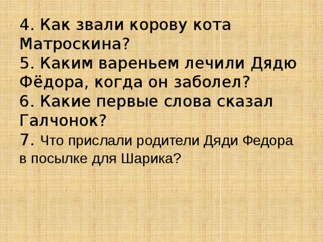 4. Как звали корову кота Матроскина?  5. Каким вареньем лечили Дядю Фёдора, когда он заболел?  6. Какие первые слова сказал Галчонок?  7. Что прислали родители Дяди Федора в посылке для Шарика?     