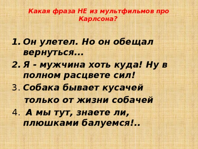 Какая фраза НЕ из мультфильмов про Карлсона?    Он улетел. Но он обещал вернуться...  Я - мужчина хоть куда! Ну в полном расцвете сил!  3. Собака бывает кусачей  только от жизни собачей  4. А мы тут, знаете ли, плюшками балуемся!..  