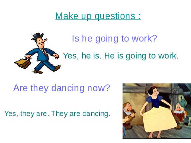Make up questions : Is he going to work? Yes, he is. He is going to work. Are they dancing now? Yes, they are. They are dancing. 