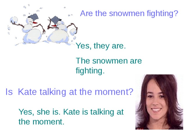 Are the snowmen fighting? Yes, they are. The snowmen are fighting. Is Kate talking at the moment? Yes, she is. Kate is talking at the moment. 