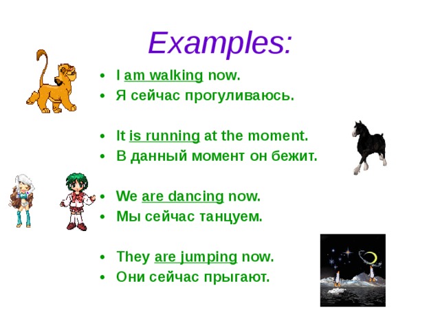 Examples: I am walking now. Я сейчас прогуливаюсь.  It is running at the moment. В данный момент он бежит.  We are dancing now. Мы сейчас танцуем.  They are jumping now. Они сейчас прыгают. 