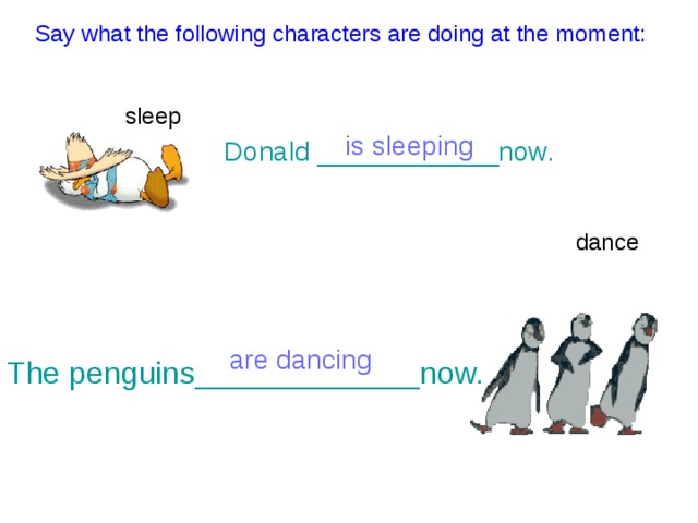  Say what the following characters are doing at the moment: sleep is sleeping Donald ____________now. dance are dancing The penguins_____________now. 