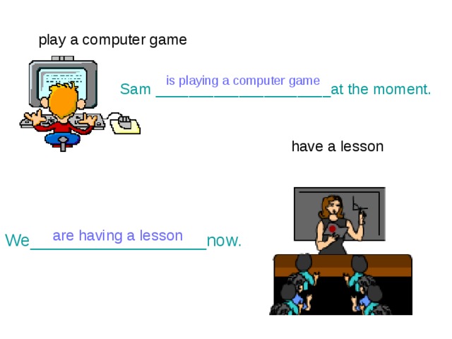 play a computer game  is playing a computer game Sam _____________________at the moment. have a lesson are having a lesson We__________________now. 