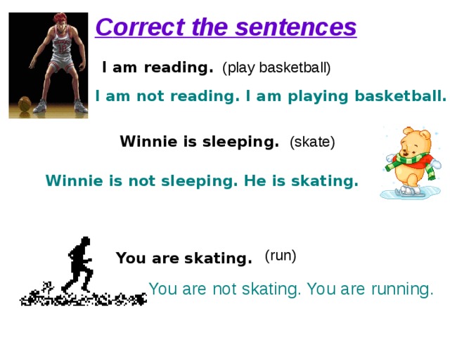 С orrect the sentences I am reading. (play basketball) I am not reading. I am playing basketball. Winnie is sleeping . (skate) Winnie is not sleeping. He is skating. (run) You are skating . You are not skating. You are running. 