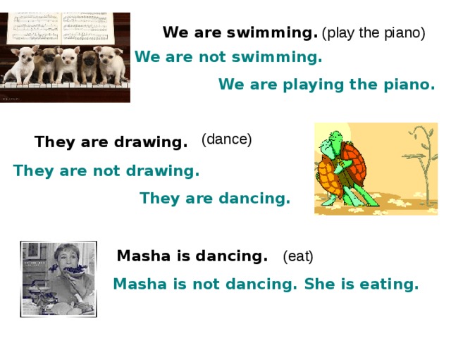 We are swimming . (play the piano) We are not swimming.  We are playing the piano. (dance) They are drawing . They are not drawing.  They are dancing. Masha is dancing . (eat) Masha is not dancing. She is eating. 