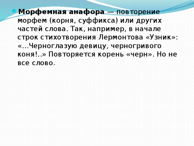 Морфемная анафора — повторение морфем (корня, суффикса) или других частей слова. Так, например, в начале строк стихотворения Лермонтова «Узник»: «…Черноглазую девицу, черногривого коня!..» Повторяется корень «черн». Но не все слово.   