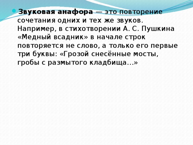 Звуковая анафора — это повторение сочетания одних и тех же звуков. Например, в стихотворении А. С. Пушкина «Медный всадник» в начале строк повторяется не слово, а только его первые три буквы: «Грозой снесённые мосты, гробы с размытого кладбища…» 