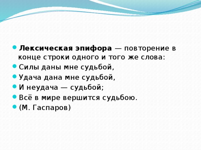 Лексическая эпифора — повторение в конце строки одного и того же слова: Силы даны мне судьбой, Удача дана мне судьбой, И неудача — судьбой; Всё в мире вершится судьбою. (М. Гаспаров)  