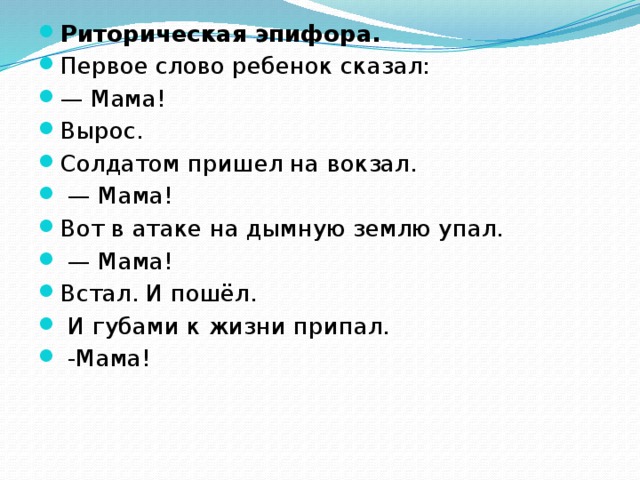 Риторическая эпифора. Первое слово ребенок сказал: — Мама! Вырос. Солдатом пришел на вокзал. — Мама! Вот в атаке на дымную землю упал. — Мама! Встал. И пошёл.  И губами к жизни припал.  -Мама!  