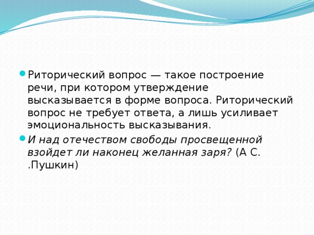 Риторический вопрос — такое построение речи, при котором утверждение высказывается в форме вопроса. Риторический вопрос не требует ответа, а лишь усиливает эмоциональность высказывания. И над отечеством свободы просвещенной взойдет ли наконец желанная заря? (А С. .Пушкин) 