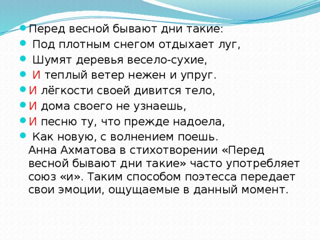 Перед весной бывают дни такие:  Под плотным снегом отдыхает луг,  Шумят деревья весело-сухие,  И теплый ветер нежен и упруг. И лёгкости своей дивится тело, И дома своего не узнаешь, И песню ту, что прежде надоела,  Как новую, с волнением поешь.  Анна Ахматова в стихотворении «Перед весной бывают дни такие» часто употребляет союз «и». Таким способом поэтесса передает свои эмоции, ощущаемые в данный момент.   