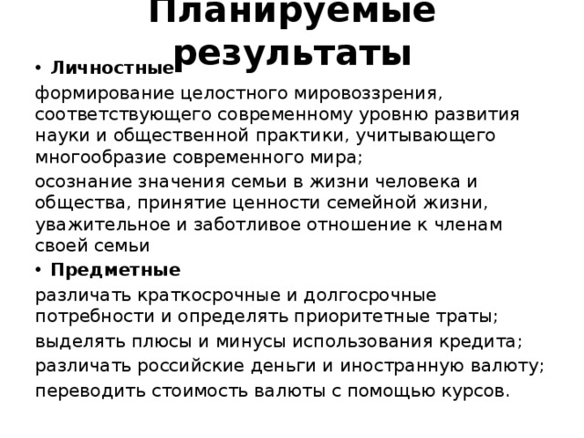Планируемые результаты Личностные формирование целостного мировоззрения, соответствующего современному уровню развития науки и общественной практики, учитывающего многообразие современного мира; осознание значения семьи в жизни человека и общества, принятие ценности семейной жизни, уважительное и заботливое отношение к членам своей семьи Предметные различать краткосрочные и долгосрочные потребности и определять приоритетные траты; выделять плюсы и минусы использования кредита; различать российские деньги и иностранную валюту; переводить стоимость валюты с помощью курсов. 