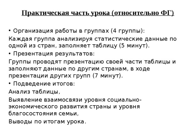 Практическая часть урока (относительно ФГ)  Организация работы в группах (4 группы): Каждая группа анализируя статистические данные по одной из стран, заполняет таблицу (5 минут). Презентация результатов: Группы проводят презентацию своей части таблицы и заполняют данные по другим странам, в ходе презентации других групп (7 минут). Подведение итогов: Анализ таблицы, Выявление взаимосвязи уровня социально- экономического развития страны и уровня благосостояния семьи, Выводы по итогам урока.  